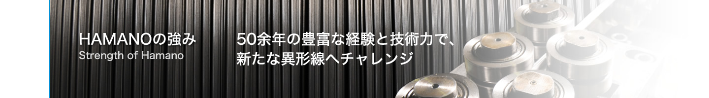 HAMANOの強み Strength of Hamano　50余年の豊富な経験と技術力で、新たな異形線へチャレンジ